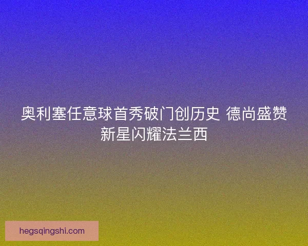 奥利塞任意球首秀破门创历史 德尚盛赞新星闪耀法兰西