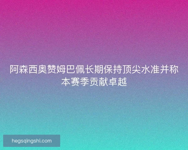 阿森西奥赞姆巴佩长期保持顶尖水准并称本赛季贡献卓越