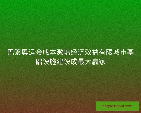巴黎奥运会成本激增经济效益有限城市基础设施建设成最大赢家