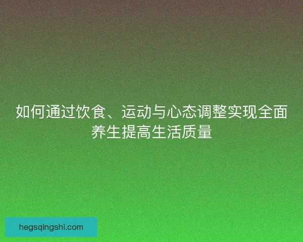 如何通过饮食、运动与心态调整实现全面养生提高生活质量