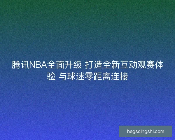 腾讯NBA全面升级 打造全新互动观赛体验 与球迷零距离连接