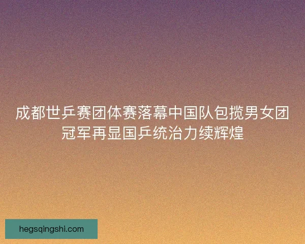 成都世乒赛团体赛落幕中国队包揽男女团冠军再显国乒统治力续辉煌
