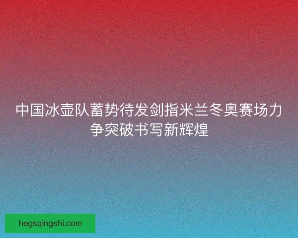 中国冰壶队蓄势待发剑指米兰冬奥赛场力争突破书写新辉煌