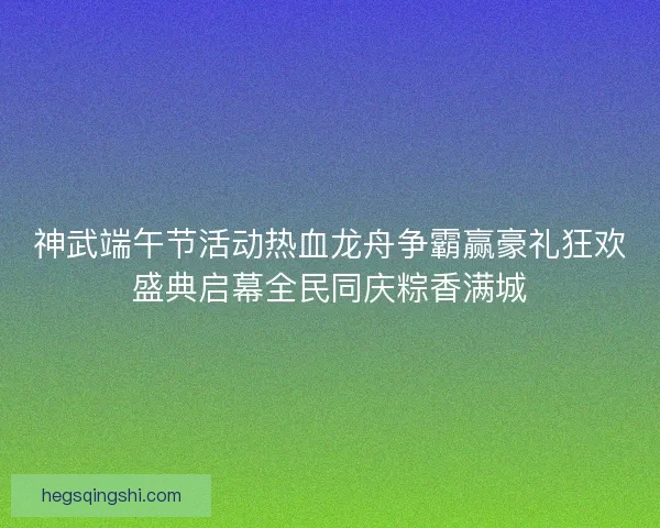 神武端午节活动热血龙舟争霸赢豪礼狂欢盛典启幕全民同庆粽香满城