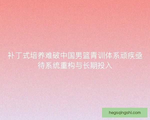 补丁式培养难破中国男篮青训体系顽疾亟待系统重构与长期投入