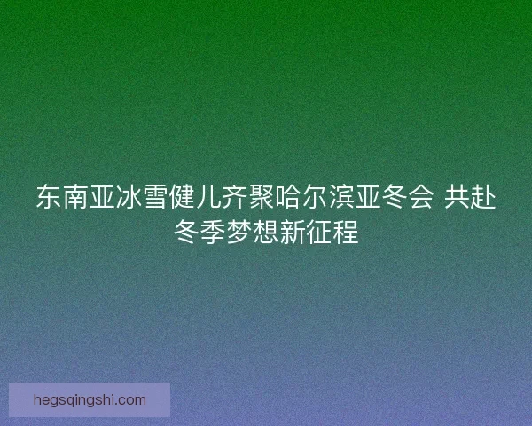 东南亚冰雪健儿齐聚哈尔滨亚冬会 共赴冬季梦想新征程