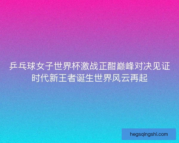 乒乓球女子世界杯激战正酣巅峰对决见证时代新王者诞生世界风云再起