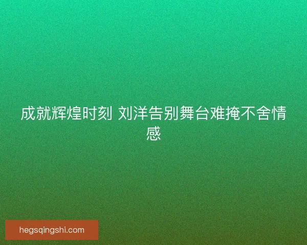 成就辉煌时刻 刘洋告别舞台难掩不舍情感