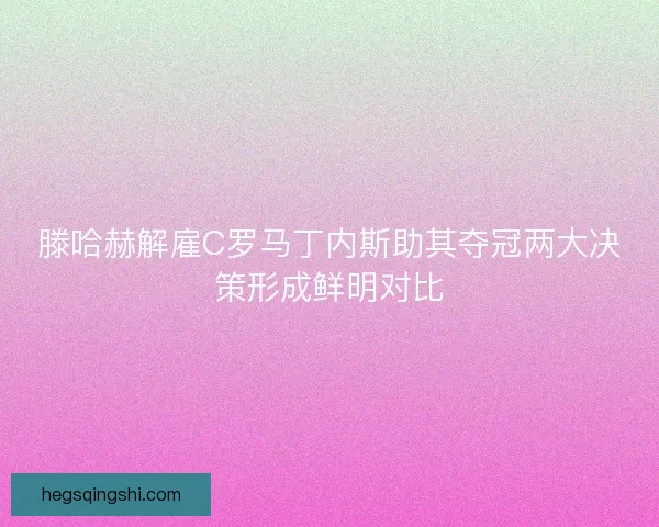 滕哈赫解雇C罗马丁内斯助其夺冠两大决策形成鲜明对比