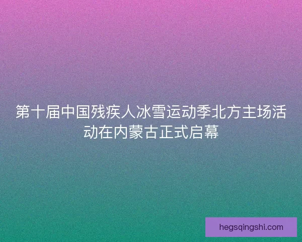 第十届中国残疾人冰雪运动季北方主场活动在内蒙古正式启幕