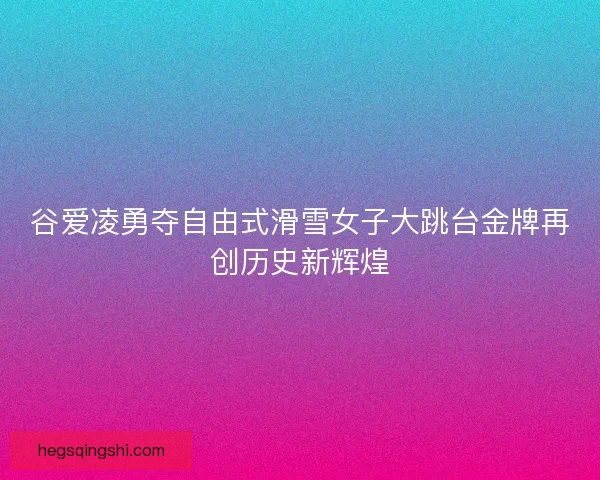 谷爱凌勇夺自由式滑雪女子大跳台金牌再创历史新辉煌