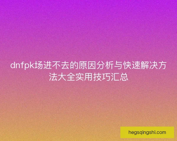 dnfpk场进不去的原因分析与快速解决方法大全实用技巧汇总