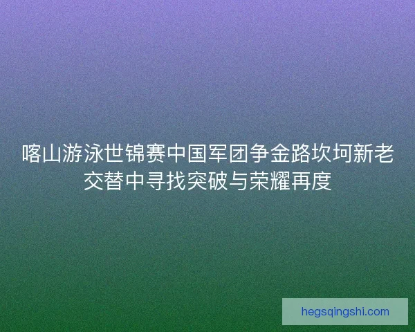 喀山游泳世锦赛中国军团争金路坎坷新老交替中寻找突破与荣耀再度