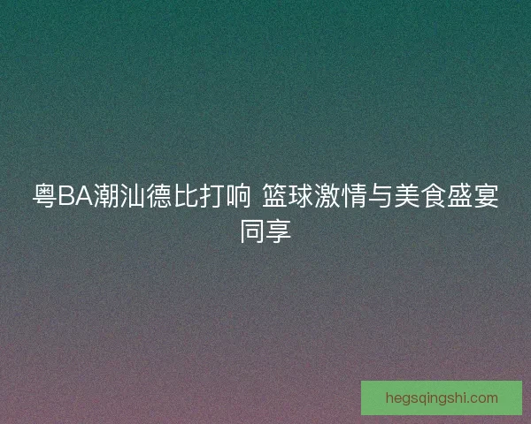 粤BA潮汕德比打响 篮球激情与美食盛宴同享