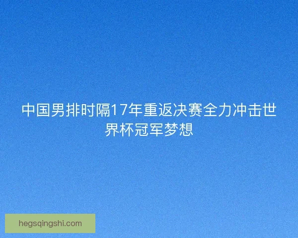 中国男排时隔17年重返决赛全力冲击世界杯冠军梦想