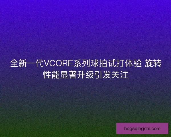 全新一代VCORE系列球拍试打体验 旋转性能显著升级引发关注