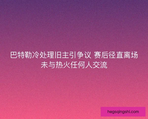 巴特勒冷处理旧主引争议 赛后径直离场未与热火任何人交流