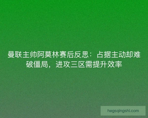 曼联主帅阿莫林赛后反思：占据主动却难破僵局，进攻三区需提升效率