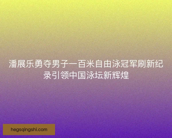 潘展乐勇夺男子一百米自由泳冠军刷新纪录引领中国泳坛新辉煌