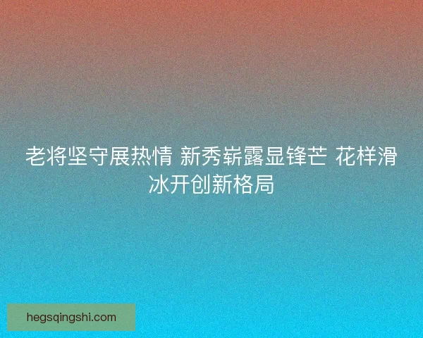 老将坚守展热情 新秀崭露显锋芒 花样滑冰开创新格局