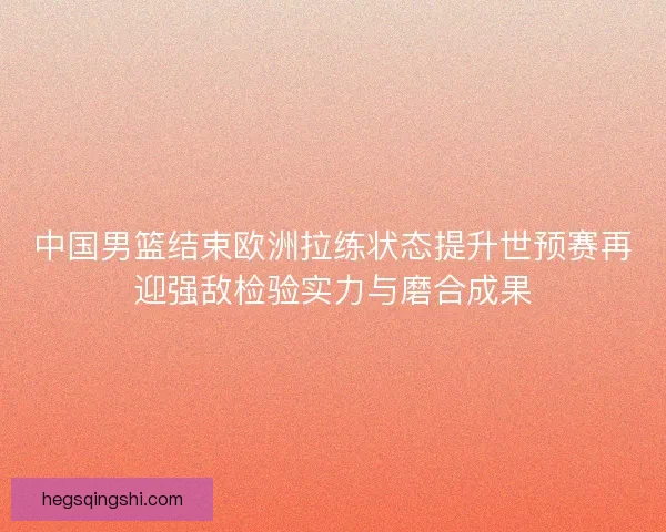 中国男篮结束欧洲拉练状态提升世预赛再迎强敌检验实力与磨合成果