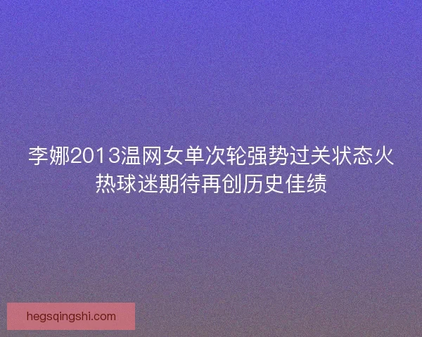 李娜2013温网女单次轮强势过关状态火热球迷期待再创历史佳绩