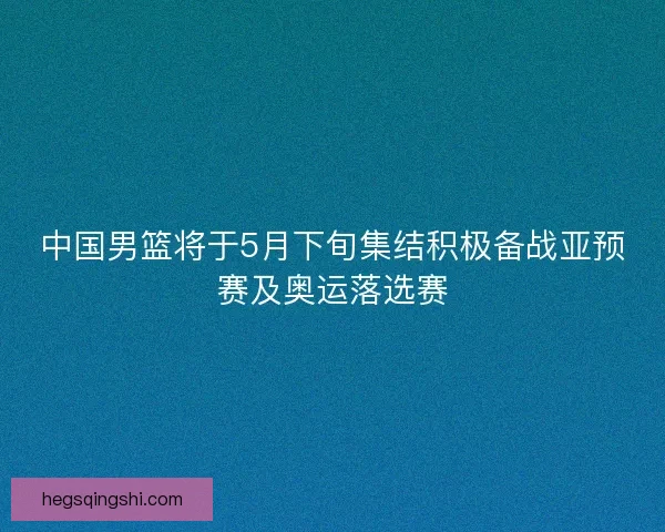 中国男篮将于5月下旬集结积极备战亚预赛及奥运落选赛