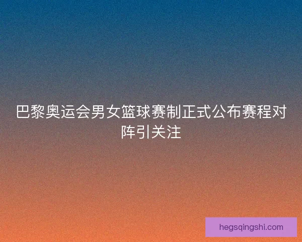 巴黎奥运会男女篮球赛制正式公布赛程对阵引关注