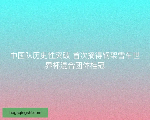 中国队历史性突破 首次摘得钢架雪车世界杯混合团体桂冠 中国队历史性突破 首次摘得钢架雪车世界杯混合团体桂冠