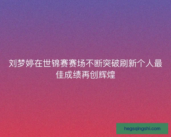 刘梦婷在世锦赛赛场不断突破刷新个人最佳成绩再创辉煌 刘梦婷在世锦赛赛场不断突破刷新个人最佳成绩再创辉煌