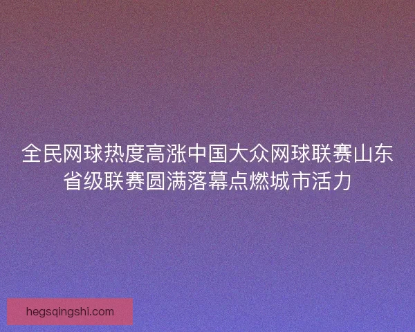 全民网球热度高涨中国大众网球联赛山东省级联赛圆满落幕点燃城市活力