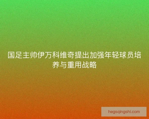 国足主帅伊万科维奇提出加强年轻球员培养与重用战略