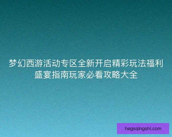 梦幻西游活动专区全新开启精彩玩法福利盛宴指南玩家必看攻略大全
