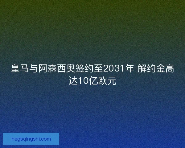 皇马与阿森西奥签约至2031年 解约金高达10亿欧元